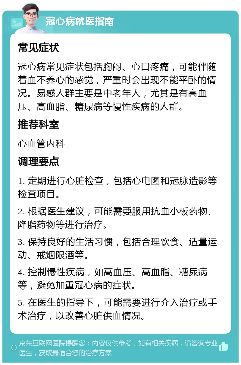 冠心病就医指南 常见症状 冠心病常见症状包括胸闷、心口疼痛，可能伴随着血不养心的感觉，严重时会出现不能平卧的情况。易感人群主要是中老年人，尤其是有高血压、高血脂、糖尿病等慢性疾病的人群。 推荐科室 心血管内科 调理要点 1. 定期进行心脏检查，包括心电图和冠脉造影等检查项目。 2. 根据医生建议，可能需要服用抗血小板药物、降脂药物等进行治疗。 3. 保持良好的生活习惯，包括合理饮食、适量运动、戒烟限酒等。 4. 控制慢性疾病，如高血压、高血脂、糖尿病等，避免加重冠心病的症状。 5. 在医生的指导下，可能需要进行介入治疗或手术治疗，以改善心脏供血情况。