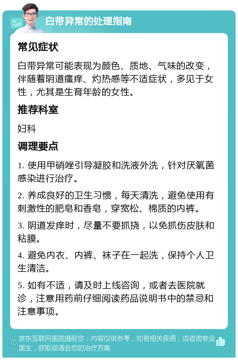 白带异常的处理指南 常见症状 白带异常可能表现为颜色、质地、气味的改变，伴随着阴道瘙痒、灼热感等不适症状，多见于女性，尤其是生育年龄的女性。 推荐科室 妇科 调理要点 1. 使用甲硝唑引导凝胶和洗液外洗，针对厌氧菌感染进行治疗。 2. 养成良好的卫生习惯，每天清洗，避免使用有刺激性的肥皂和香皂，穿宽松、棉质的内裤。 3. 阴道发痒时，尽量不要抓挠，以免抓伤皮肤和粘膜。 4. 避免内衣、内裤、袜子在一起洗，保持个人卫生清洁。 5. 如有不适，请及时上线咨询，或者去医院就诊，注意用药前仔细阅读药品说明书中的禁忌和注意事项。