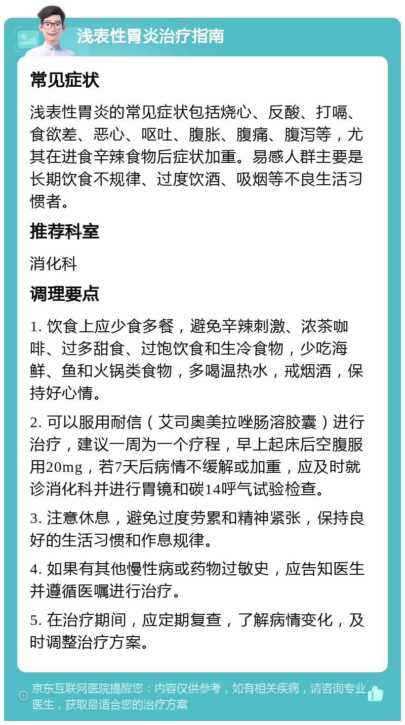 浅表性胃炎治疗指南 常见症状 浅表性胃炎的常见症状包括烧心、反酸、打嗝、食欲差、恶心、呕吐、腹胀、腹痛、腹泻等，尤其在进食辛辣食物后症状加重。易感人群主要是长期饮食不规律、过度饮酒、吸烟等不良生活习惯者。 推荐科室 消化科 调理要点 1. 饮食上应少食多餐，避免辛辣刺激、浓茶咖啡、过多甜食、过饱饮食和生冷食物，少吃海鲜、鱼和火锅类食物，多喝温热水，戒烟酒，保持好心情。 2. 可以服用耐信（艾司奥美拉唑肠溶胶囊）进行治疗，建议一周为一个疗程，早上起床后空腹服用20mg，若7天后病情不缓解或加重，应及时就诊消化科并进行胃镜和碳14呼气试验检查。 3. 注意休息，避免过度劳累和精神紧张，保持良好的生活习惯和作息规律。 4. 如果有其他慢性病或药物过敏史，应告知医生并遵循医嘱进行治疗。 5. 在治疗期间，应定期复查，了解病情变化，及时调整治疗方案。