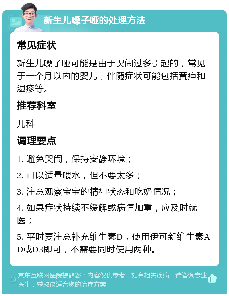 新生儿嗓子哑的处理方法 常见症状 新生儿嗓子哑可能是由于哭闹过多引起的，常见于一个月以内的婴儿，伴随症状可能包括黄疸和湿疹等。 推荐科室 儿科 调理要点 1. 避免哭闹，保持安静环境； 2. 可以适量喂水，但不要太多； 3. 注意观察宝宝的精神状态和吃奶情况； 4. 如果症状持续不缓解或病情加重，应及时就医； 5. 平时要注意补充维生素D，使用伊可新维生素AD或D3即可，不需要同时使用两种。