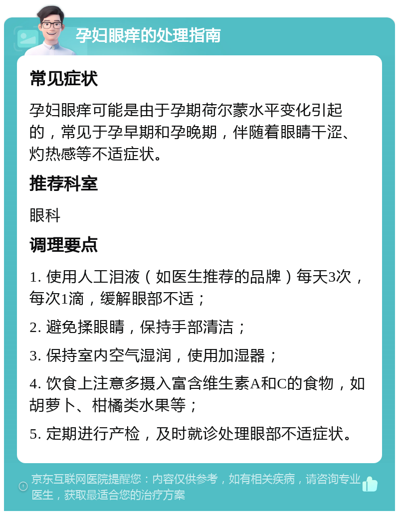 孕妇眼痒的处理指南 常见症状 孕妇眼痒可能是由于孕期荷尔蒙水平变化引起的，常见于孕早期和孕晚期，伴随着眼睛干涩、灼热感等不适症状。 推荐科室 眼科 调理要点 1. 使用人工泪液（如医生推荐的品牌）每天3次，每次1滴，缓解眼部不适； 2. 避免揉眼睛，保持手部清洁； 3. 保持室内空气湿润，使用加湿器； 4. 饮食上注意多摄入富含维生素A和C的食物，如胡萝卜、柑橘类水果等； 5. 定期进行产检，及时就诊处理眼部不适症状。