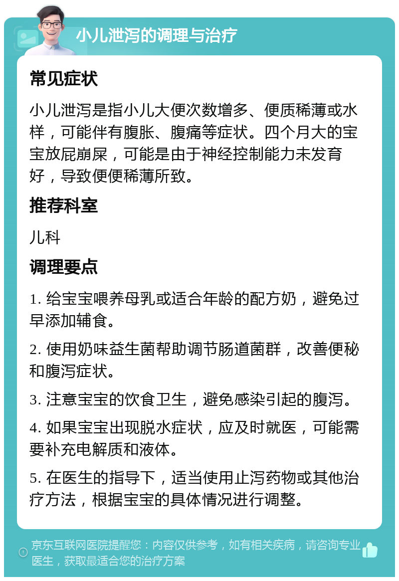 小儿泄泻的调理与治疗 常见症状 小儿泄泻是指小儿大便次数增多、便质稀薄或水样，可能伴有腹胀、腹痛等症状。四个月大的宝宝放屁崩屎，可能是由于神经控制能力未发育好，导致便便稀薄所致。 推荐科室 儿科 调理要点 1. 给宝宝喂养母乳或适合年龄的配方奶，避免过早添加辅食。 2. 使用奶味益生菌帮助调节肠道菌群，改善便秘和腹泻症状。 3. 注意宝宝的饮食卫生，避免感染引起的腹泻。 4. 如果宝宝出现脱水症状，应及时就医，可能需要补充电解质和液体。 5. 在医生的指导下，适当使用止泻药物或其他治疗方法，根据宝宝的具体情况进行调整。