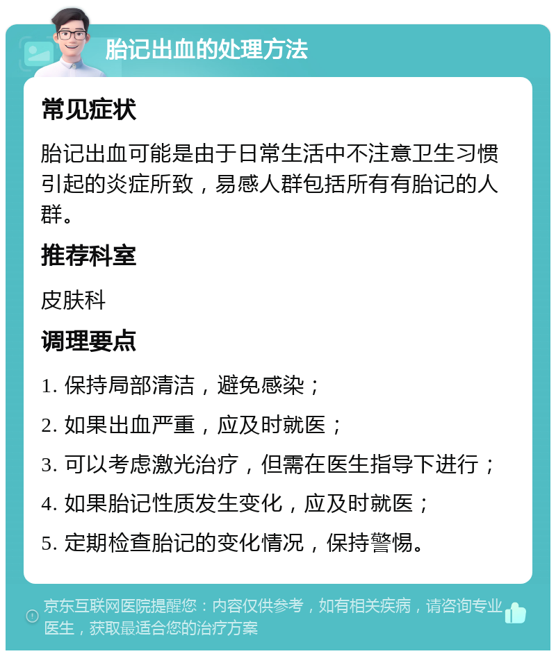 胎记出血的处理方法 常见症状 胎记出血可能是由于日常生活中不注意卫生习惯引起的炎症所致，易感人群包括所有有胎记的人群。 推荐科室 皮肤科 调理要点 1. 保持局部清洁，避免感染； 2. 如果出血严重，应及时就医； 3. 可以考虑激光治疗，但需在医生指导下进行； 4. 如果胎记性质发生变化，应及时就医； 5. 定期检查胎记的变化情况，保持警惕。