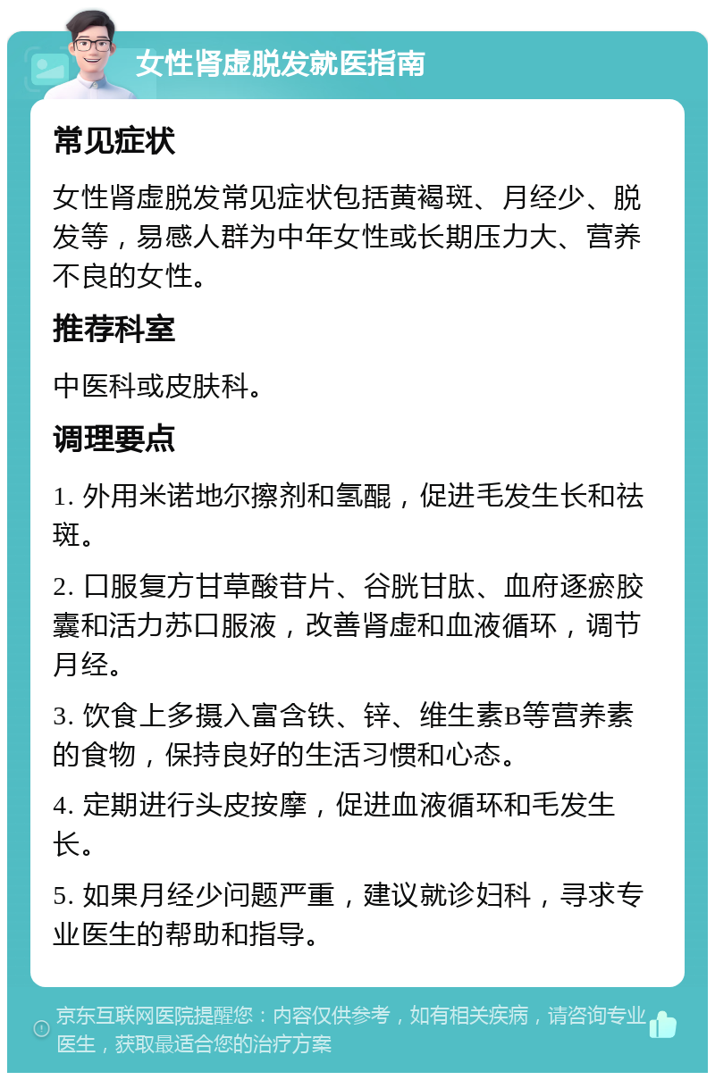 女性肾虚脱发就医指南 常见症状 女性肾虚脱发常见症状包括黄褐斑、月经少、脱发等，易感人群为中年女性或长期压力大、营养不良的女性。 推荐科室 中医科或皮肤科。 调理要点 1. 外用米诺地尔擦剂和氢醌，促进毛发生长和祛斑。 2. 口服复方甘草酸苷片、谷胱甘肽、血府逐瘀胶囊和活力苏口服液，改善肾虚和血液循环，调节月经。 3. 饮食上多摄入富含铁、锌、维生素B等营养素的食物，保持良好的生活习惯和心态。 4. 定期进行头皮按摩，促进血液循环和毛发生长。 5. 如果月经少问题严重，建议就诊妇科，寻求专业医生的帮助和指导。