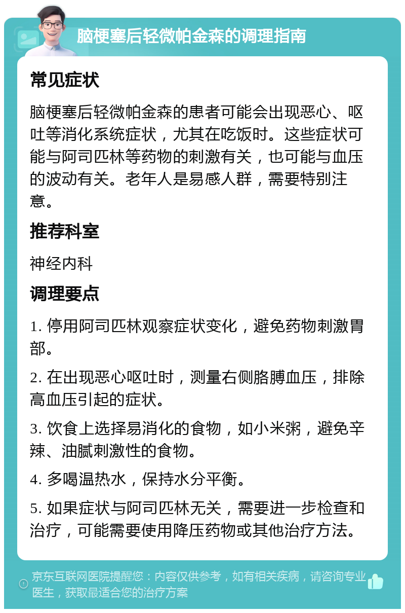 脑梗塞后轻微帕金森的调理指南 常见症状 脑梗塞后轻微帕金森的患者可能会出现恶心、呕吐等消化系统症状，尤其在吃饭时。这些症状可能与阿司匹林等药物的刺激有关，也可能与血压的波动有关。老年人是易感人群，需要特别注意。 推荐科室 神经内科 调理要点 1. 停用阿司匹林观察症状变化，避免药物刺激胃部。 2. 在出现恶心呕吐时，测量右侧胳膊血压，排除高血压引起的症状。 3. 饮食上选择易消化的食物，如小米粥，避免辛辣、油腻刺激性的食物。 4. 多喝温热水，保持水分平衡。 5. 如果症状与阿司匹林无关，需要进一步检查和治疗，可能需要使用降压药物或其他治疗方法。