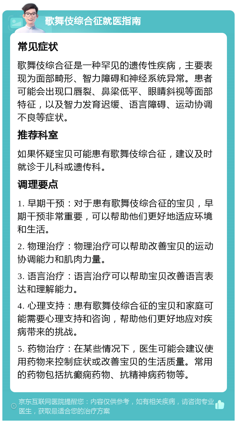 歌舞伎综合征就医指南 常见症状 歌舞伎综合征是一种罕见的遗传性疾病，主要表现为面部畸形、智力障碍和神经系统异常。患者可能会出现口唇裂、鼻梁低平、眼睛斜视等面部特征，以及智力发育迟缓、语言障碍、运动协调不良等症状。 推荐科室 如果怀疑宝贝可能患有歌舞伎综合征，建议及时就诊于儿科或遗传科。 调理要点 1. 早期干预：对于患有歌舞伎综合征的宝贝，早期干预非常重要，可以帮助他们更好地适应环境和生活。 2. 物理治疗：物理治疗可以帮助改善宝贝的运动协调能力和肌肉力量。 3. 语言治疗：语言治疗可以帮助宝贝改善语言表达和理解能力。 4. 心理支持：患有歌舞伎综合征的宝贝和家庭可能需要心理支持和咨询，帮助他们更好地应对疾病带来的挑战。 5. 药物治疗：在某些情况下，医生可能会建议使用药物来控制症状或改善宝贝的生活质量。常用的药物包括抗癫痫药物、抗精神病药物等。