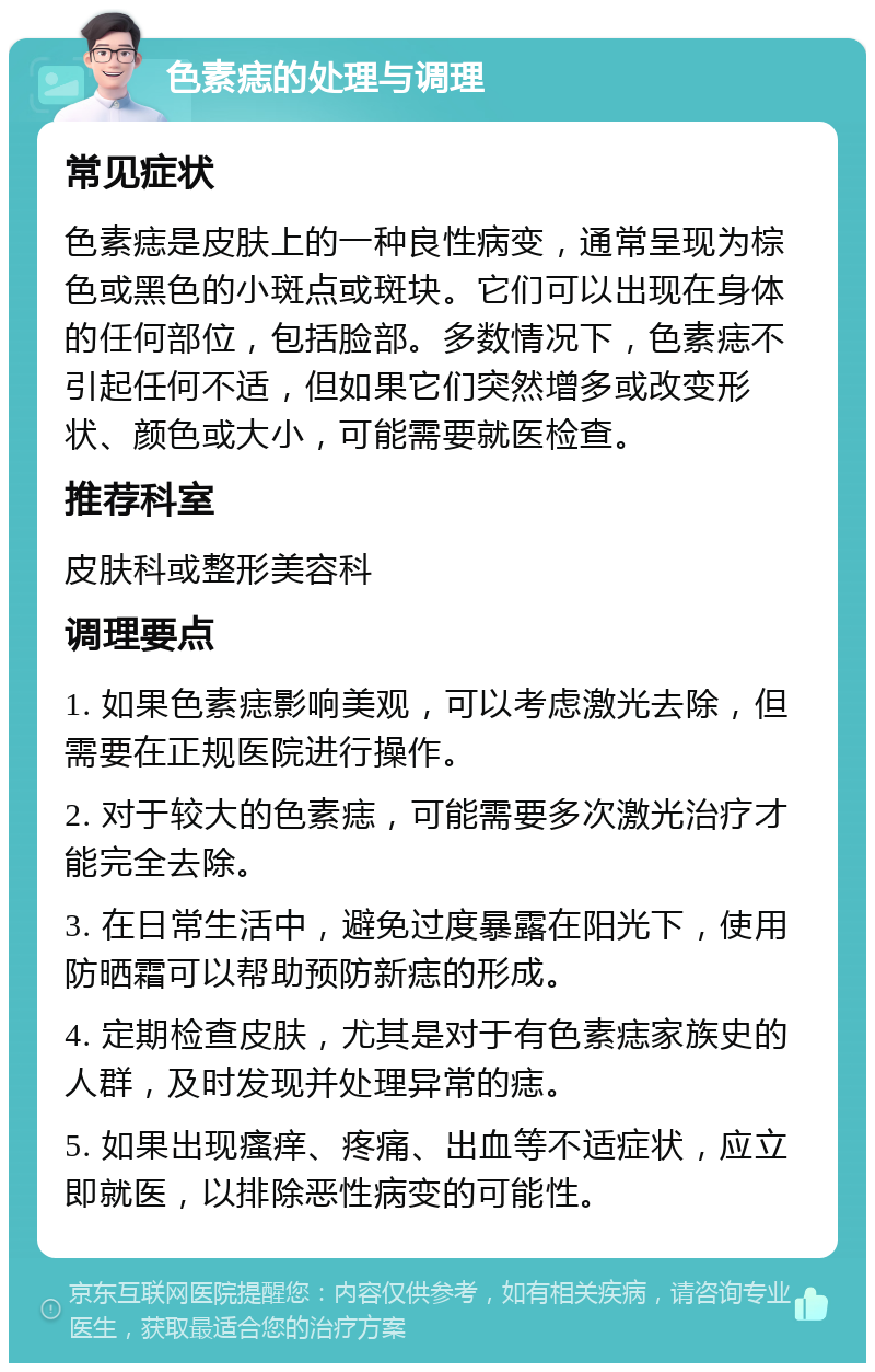 色素痣的处理与调理 常见症状 色素痣是皮肤上的一种良性病变，通常呈现为棕色或黑色的小斑点或斑块。它们可以出现在身体的任何部位，包括脸部。多数情况下，色素痣不引起任何不适，但如果它们突然增多或改变形状、颜色或大小，可能需要就医检查。 推荐科室 皮肤科或整形美容科 调理要点 1. 如果色素痣影响美观，可以考虑激光去除，但需要在正规医院进行操作。 2. 对于较大的色素痣，可能需要多次激光治疗才能完全去除。 3. 在日常生活中，避免过度暴露在阳光下，使用防晒霜可以帮助预防新痣的形成。 4. 定期检查皮肤，尤其是对于有色素痣家族史的人群，及时发现并处理异常的痣。 5. 如果出现瘙痒、疼痛、出血等不适症状，应立即就医，以排除恶性病变的可能性。