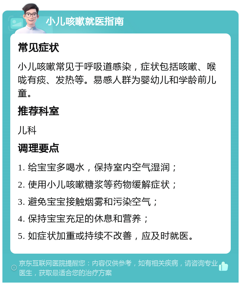 小儿咳嗽就医指南 常见症状 小儿咳嗽常见于呼吸道感染，症状包括咳嗽、喉咙有痰、发热等。易感人群为婴幼儿和学龄前儿童。 推荐科室 儿科 调理要点 1. 给宝宝多喝水，保持室内空气湿润； 2. 使用小儿咳嗽糖浆等药物缓解症状； 3. 避免宝宝接触烟雾和污染空气； 4. 保持宝宝充足的休息和营养； 5. 如症状加重或持续不改善，应及时就医。