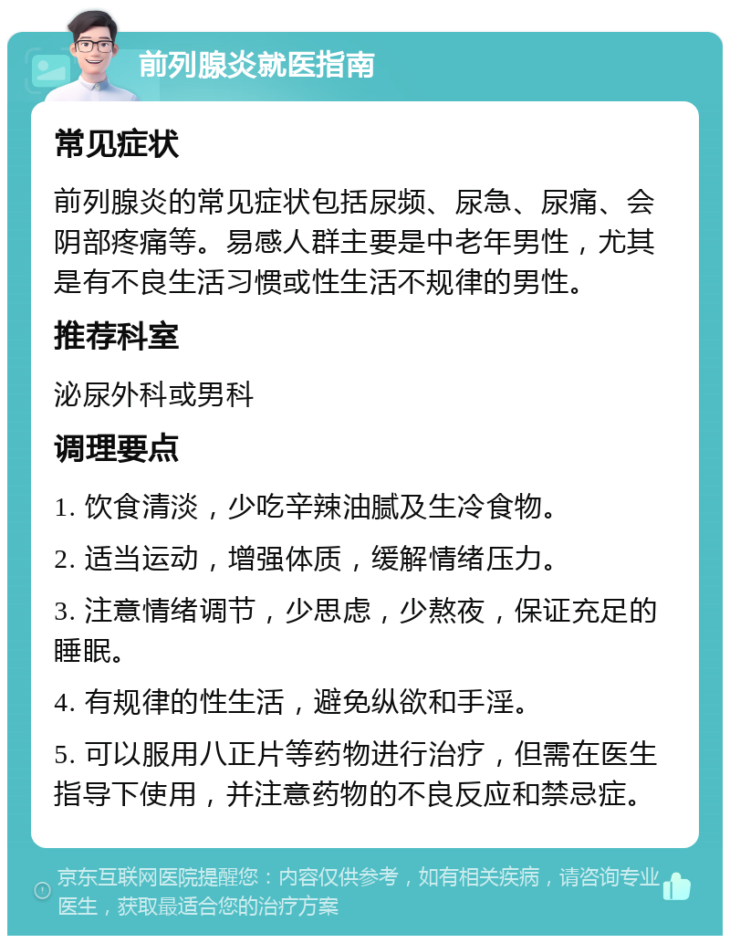 前列腺炎就医指南 常见症状 前列腺炎的常见症状包括尿频、尿急、尿痛、会阴部疼痛等。易感人群主要是中老年男性，尤其是有不良生活习惯或性生活不规律的男性。 推荐科室 泌尿外科或男科 调理要点 1. 饮食清淡，少吃辛辣油腻及生冷食物。 2. 适当运动，增强体质，缓解情绪压力。 3. 注意情绪调节，少思虑，少熬夜，保证充足的睡眠。 4. 有规律的性生活，避免纵欲和手淫。 5. 可以服用八正片等药物进行治疗，但需在医生指导下使用，并注意药物的不良反应和禁忌症。