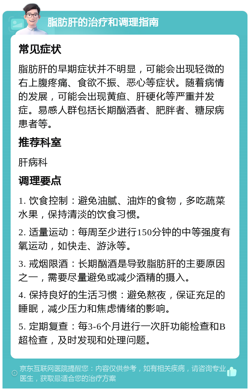 脂肪肝的治疗和调理指南 常见症状 脂肪肝的早期症状并不明显，可能会出现轻微的右上腹疼痛、食欲不振、恶心等症状。随着病情的发展，可能会出现黄疸、肝硬化等严重并发症。易感人群包括长期酗酒者、肥胖者、糖尿病患者等。 推荐科室 肝病科 调理要点 1. 饮食控制：避免油腻、油炸的食物，多吃蔬菜水果，保持清淡的饮食习惯。 2. 适量运动：每周至少进行150分钟的中等强度有氧运动，如快走、游泳等。 3. 戒烟限酒：长期酗酒是导致脂肪肝的主要原因之一，需要尽量避免或减少酒精的摄入。 4. 保持良好的生活习惯：避免熬夜，保证充足的睡眠，减少压力和焦虑情绪的影响。 5. 定期复查：每3-6个月进行一次肝功能检查和B超检查，及时发现和处理问题。