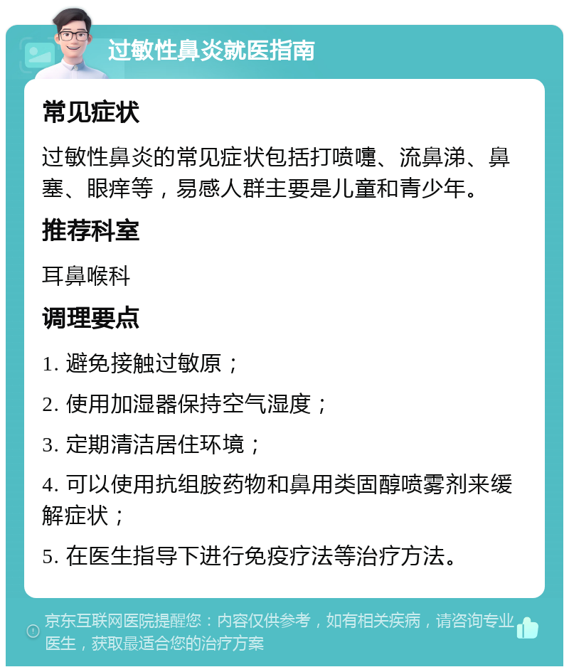 过敏性鼻炎就医指南 常见症状 过敏性鼻炎的常见症状包括打喷嚏、流鼻涕、鼻塞、眼痒等，易感人群主要是儿童和青少年。 推荐科室 耳鼻喉科 调理要点 1. 避免接触过敏原； 2. 使用加湿器保持空气湿度； 3. 定期清洁居住环境； 4. 可以使用抗组胺药物和鼻用类固醇喷雾剂来缓解症状； 5. 在医生指导下进行免疫疗法等治疗方法。