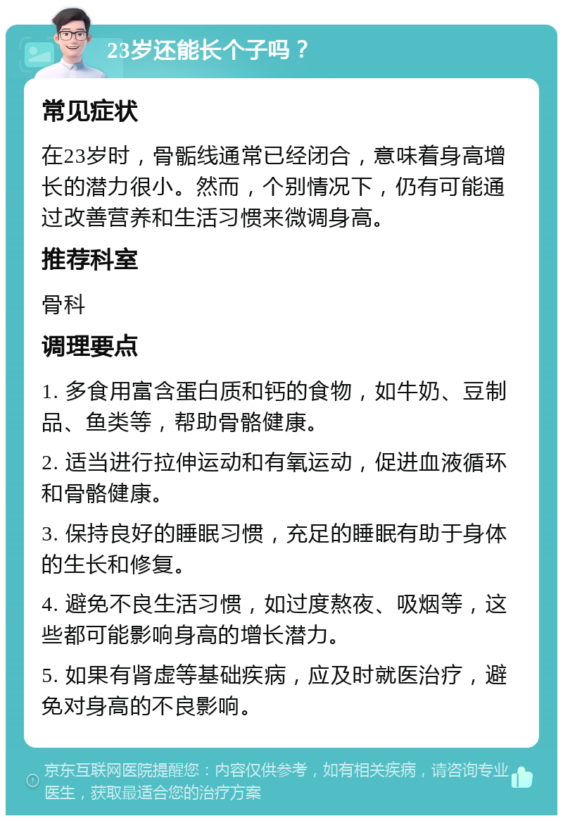 23岁还能长个子吗？ 常见症状 在23岁时，骨骺线通常已经闭合，意味着身高增长的潜力很小。然而，个别情况下，仍有可能通过改善营养和生活习惯来微调身高。 推荐科室 骨科 调理要点 1. 多食用富含蛋白质和钙的食物，如牛奶、豆制品、鱼类等，帮助骨骼健康。 2. 适当进行拉伸运动和有氧运动，促进血液循环和骨骼健康。 3. 保持良好的睡眠习惯，充足的睡眠有助于身体的生长和修复。 4. 避免不良生活习惯，如过度熬夜、吸烟等，这些都可能影响身高的增长潜力。 5. 如果有肾虚等基础疾病，应及时就医治疗，避免对身高的不良影响。