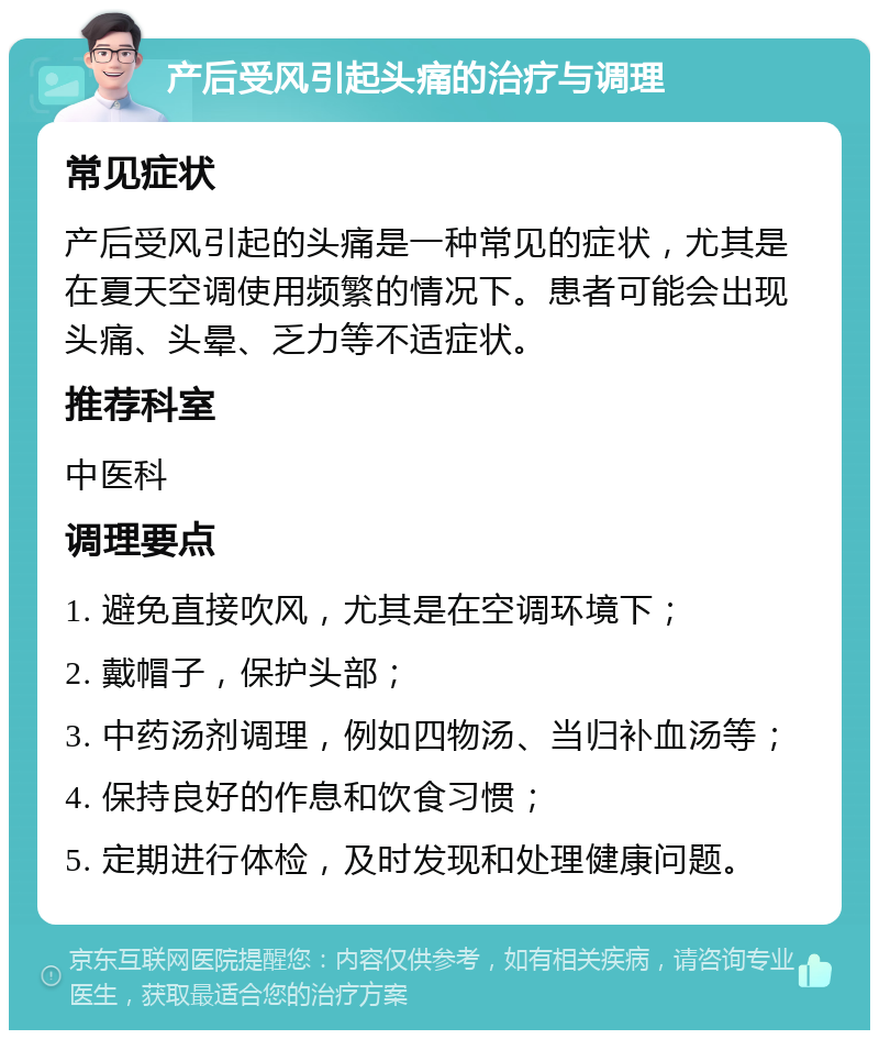 产后受风引起头痛的治疗与调理 常见症状 产后受风引起的头痛是一种常见的症状，尤其是在夏天空调使用频繁的情况下。患者可能会出现头痛、头晕、乏力等不适症状。 推荐科室 中医科 调理要点 1. 避免直接吹风，尤其是在空调环境下； 2. 戴帽子，保护头部； 3. 中药汤剂调理，例如四物汤、当归补血汤等； 4. 保持良好的作息和饮食习惯； 5. 定期进行体检，及时发现和处理健康问题。