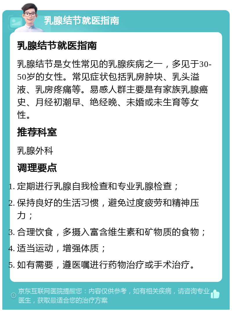 乳腺结节就医指南 乳腺结节就医指南 乳腺结节是女性常见的乳腺疾病之一，多见于30-50岁的女性。常见症状包括乳房肿块、乳头溢液、乳房疼痛等。易感人群主要是有家族乳腺癌史、月经初潮早、绝经晚、未婚或未生育等女性。 推荐科室 乳腺外科 调理要点 定期进行乳腺自我检查和专业乳腺检查； 保持良好的生活习惯，避免过度疲劳和精神压力； 合理饮食，多摄入富含维生素和矿物质的食物； 适当运动，增强体质； 如有需要，遵医嘱进行药物治疗或手术治疗。