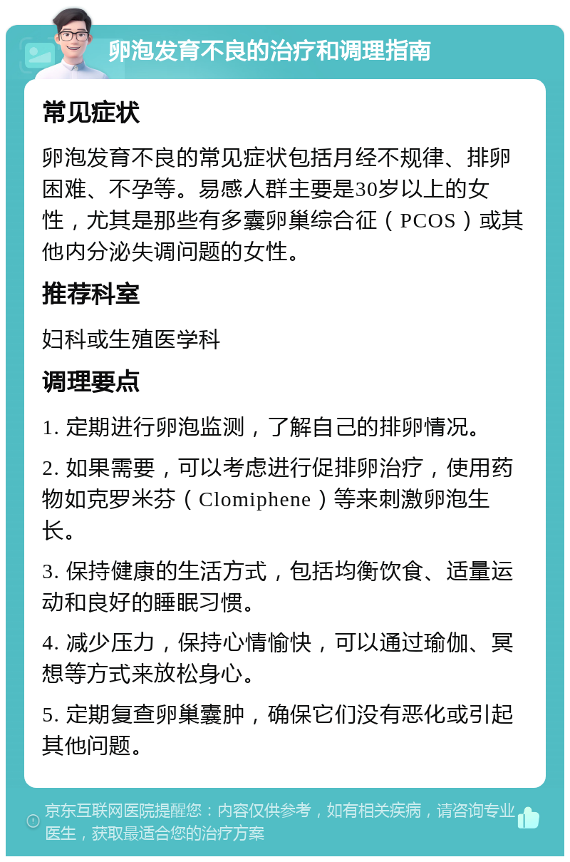 卵泡发育不良的治疗和调理指南 常见症状 卵泡发育不良的常见症状包括月经不规律、排卵困难、不孕等。易感人群主要是30岁以上的女性，尤其是那些有多囊卵巢综合征（PCOS）或其他内分泌失调问题的女性。 推荐科室 妇科或生殖医学科 调理要点 1. 定期进行卵泡监测，了解自己的排卵情况。 2. 如果需要，可以考虑进行促排卵治疗，使用药物如克罗米芬（Clomiphene）等来刺激卵泡生长。 3. 保持健康的生活方式，包括均衡饮食、适量运动和良好的睡眠习惯。 4. 减少压力，保持心情愉快，可以通过瑜伽、冥想等方式来放松身心。 5. 定期复查卵巢囊肿，确保它们没有恶化或引起其他问题。