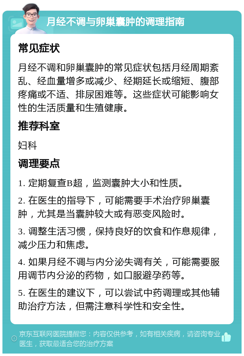 月经不调与卵巢囊肿的调理指南 常见症状 月经不调和卵巢囊肿的常见症状包括月经周期紊乱、经血量增多或减少、经期延长或缩短、腹部疼痛或不适、排尿困难等。这些症状可能影响女性的生活质量和生殖健康。 推荐科室 妇科 调理要点 1. 定期复查B超，监测囊肿大小和性质。 2. 在医生的指导下，可能需要手术治疗卵巢囊肿，尤其是当囊肿较大或有恶变风险时。 3. 调整生活习惯，保持良好的饮食和作息规律，减少压力和焦虑。 4. 如果月经不调与内分泌失调有关，可能需要服用调节内分泌的药物，如口服避孕药等。 5. 在医生的建议下，可以尝试中药调理或其他辅助治疗方法，但需注意科学性和安全性。