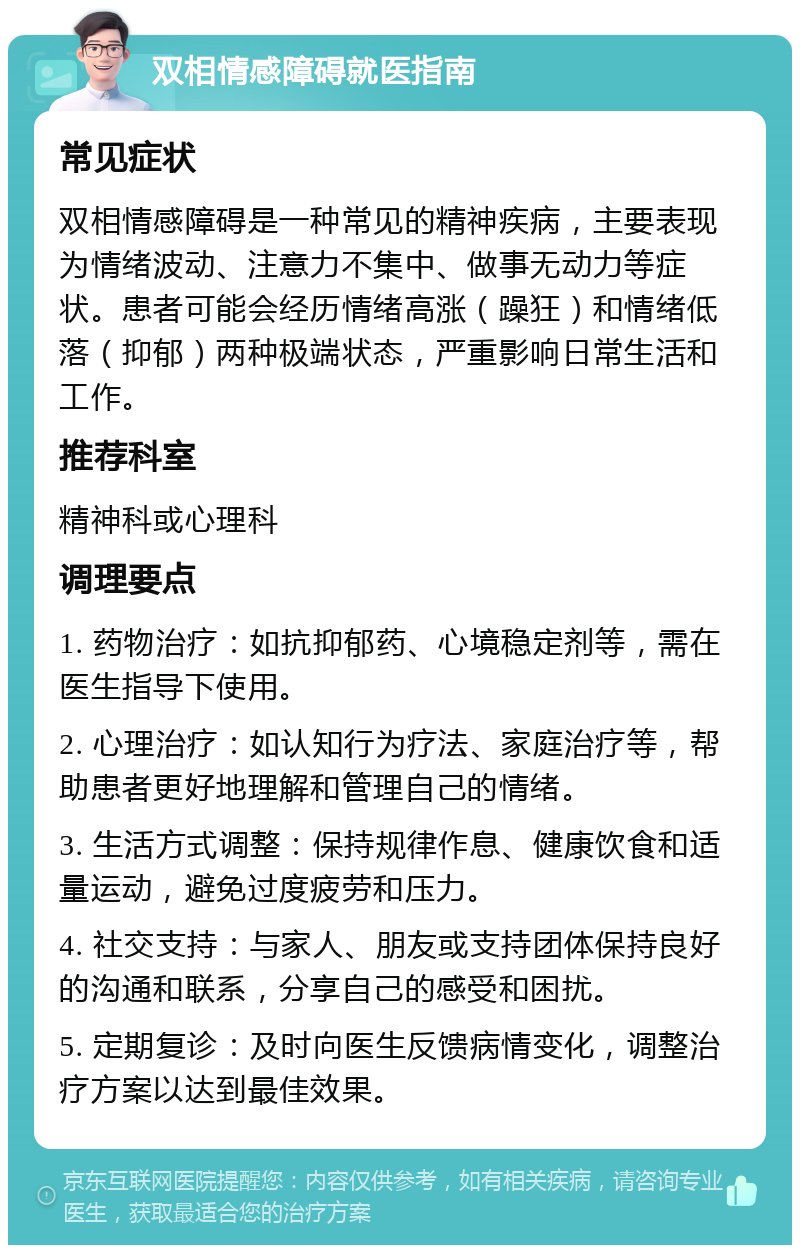 双相情感障碍就医指南 常见症状 双相情感障碍是一种常见的精神疾病，主要表现为情绪波动、注意力不集中、做事无动力等症状。患者可能会经历情绪高涨（躁狂）和情绪低落（抑郁）两种极端状态，严重影响日常生活和工作。 推荐科室 精神科或心理科 调理要点 1. 药物治疗：如抗抑郁药、心境稳定剂等，需在医生指导下使用。 2. 心理治疗：如认知行为疗法、家庭治疗等，帮助患者更好地理解和管理自己的情绪。 3. 生活方式调整：保持规律作息、健康饮食和适量运动，避免过度疲劳和压力。 4. 社交支持：与家人、朋友或支持团体保持良好的沟通和联系，分享自己的感受和困扰。 5. 定期复诊：及时向医生反馈病情变化，调整治疗方案以达到最佳效果。