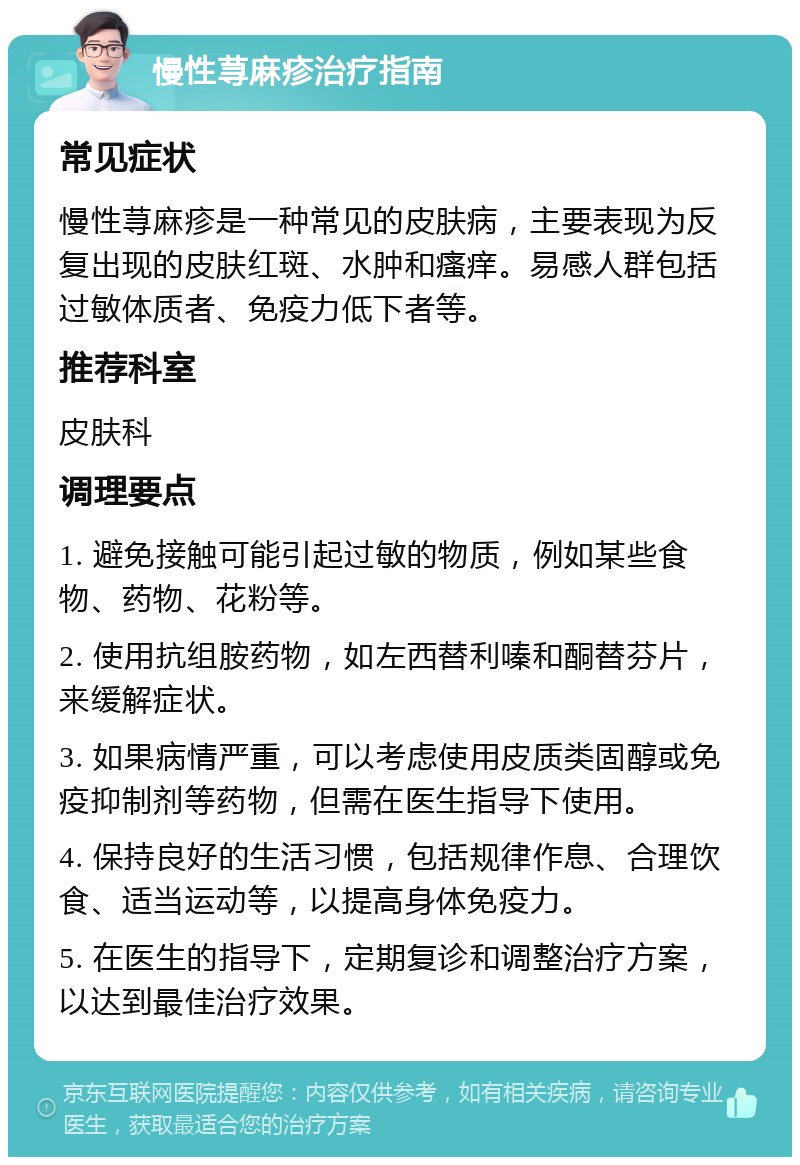 慢性荨麻疹治疗指南 常见症状 慢性荨麻疹是一种常见的皮肤病，主要表现为反复出现的皮肤红斑、水肿和瘙痒。易感人群包括过敏体质者、免疫力低下者等。 推荐科室 皮肤科 调理要点 1. 避免接触可能引起过敏的物质，例如某些食物、药物、花粉等。 2. 使用抗组胺药物，如左西替利嗪和酮替芬片，来缓解症状。 3. 如果病情严重，可以考虑使用皮质类固醇或免疫抑制剂等药物，但需在医生指导下使用。 4. 保持良好的生活习惯，包括规律作息、合理饮食、适当运动等，以提高身体免疫力。 5. 在医生的指导下，定期复诊和调整治疗方案，以达到最佳治疗效果。