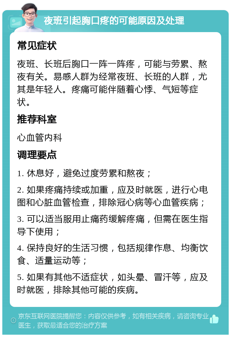 夜班引起胸口疼的可能原因及处理 常见症状 夜班、长班后胸口一阵一阵疼，可能与劳累、熬夜有关。易感人群为经常夜班、长班的人群，尤其是年轻人。疼痛可能伴随着心悸、气短等症状。 推荐科室 心血管内科 调理要点 1. 休息好，避免过度劳累和熬夜； 2. 如果疼痛持续或加重，应及时就医，进行心电图和心脏血管检查，排除冠心病等心血管疾病； 3. 可以适当服用止痛药缓解疼痛，但需在医生指导下使用； 4. 保持良好的生活习惯，包括规律作息、均衡饮食、适量运动等； 5. 如果有其他不适症状，如头晕、冒汗等，应及时就医，排除其他可能的疾病。