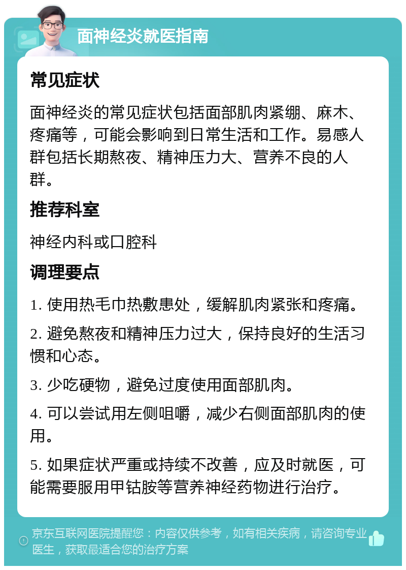 面神经炎就医指南 常见症状 面神经炎的常见症状包括面部肌肉紧绷、麻木、疼痛等，可能会影响到日常生活和工作。易感人群包括长期熬夜、精神压力大、营养不良的人群。 推荐科室 神经内科或口腔科 调理要点 1. 使用热毛巾热敷患处，缓解肌肉紧张和疼痛。 2. 避免熬夜和精神压力过大，保持良好的生活习惯和心态。 3. 少吃硬物，避免过度使用面部肌肉。 4. 可以尝试用左侧咀嚼，减少右侧面部肌肉的使用。 5. 如果症状严重或持续不改善，应及时就医，可能需要服用甲钴胺等营养神经药物进行治疗。