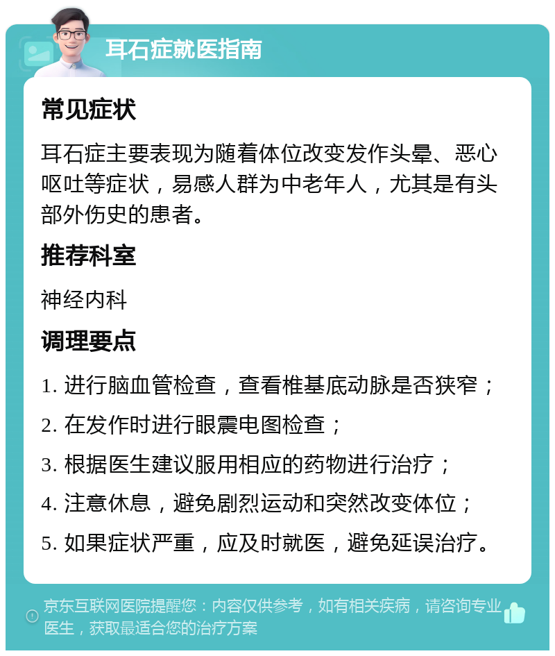 耳石症就医指南 常见症状 耳石症主要表现为随着体位改变发作头晕、恶心呕吐等症状，易感人群为中老年人，尤其是有头部外伤史的患者。 推荐科室 神经内科 调理要点 1. 进行脑血管检查，查看椎基底动脉是否狭窄； 2. 在发作时进行眼震电图检查； 3. 根据医生建议服用相应的药物进行治疗； 4. 注意休息，避免剧烈运动和突然改变体位； 5. 如果症状严重，应及时就医，避免延误治疗。