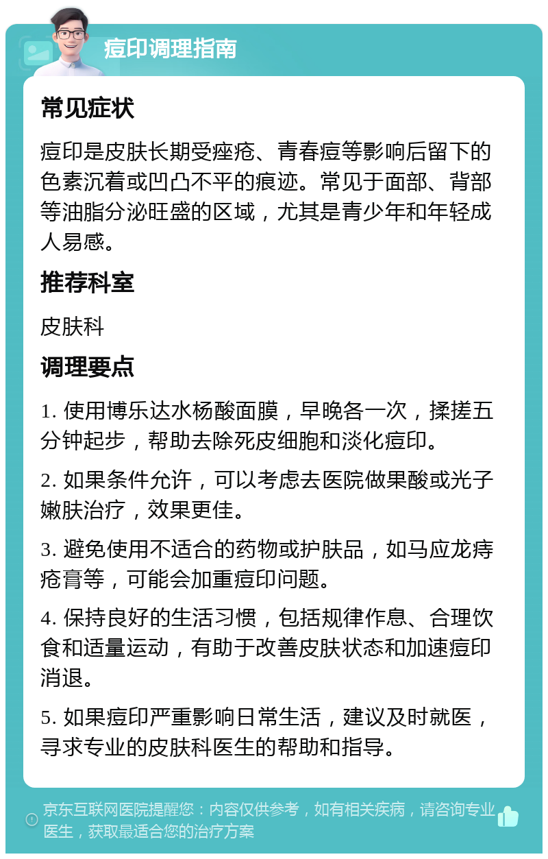 痘印调理指南 常见症状 痘印是皮肤长期受痤疮、青春痘等影响后留下的色素沉着或凹凸不平的痕迹。常见于面部、背部等油脂分泌旺盛的区域，尤其是青少年和年轻成人易感。 推荐科室 皮肤科 调理要点 1. 使用博乐达水杨酸面膜，早晚各一次，揉搓五分钟起步，帮助去除死皮细胞和淡化痘印。 2. 如果条件允许，可以考虑去医院做果酸或光子嫩肤治疗，效果更佳。 3. 避免使用不适合的药物或护肤品，如马应龙痔疮膏等，可能会加重痘印问题。 4. 保持良好的生活习惯，包括规律作息、合理饮食和适量运动，有助于改善皮肤状态和加速痘印消退。 5. 如果痘印严重影响日常生活，建议及时就医，寻求专业的皮肤科医生的帮助和指导。