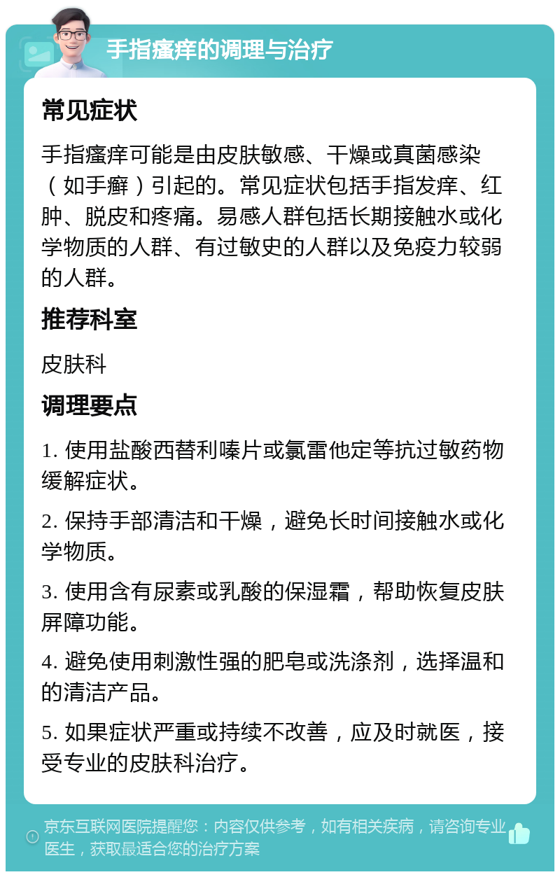 手指瘙痒的调理与治疗 常见症状 手指瘙痒可能是由皮肤敏感、干燥或真菌感染（如手癣）引起的。常见症状包括手指发痒、红肿、脱皮和疼痛。易感人群包括长期接触水或化学物质的人群、有过敏史的人群以及免疫力较弱的人群。 推荐科室 皮肤科 调理要点 1. 使用盐酸西替利嗪片或氯雷他定等抗过敏药物缓解症状。 2. 保持手部清洁和干燥，避免长时间接触水或化学物质。 3. 使用含有尿素或乳酸的保湿霜，帮助恢复皮肤屏障功能。 4. 避免使用刺激性强的肥皂或洗涤剂，选择温和的清洁产品。 5. 如果症状严重或持续不改善，应及时就医，接受专业的皮肤科治疗。