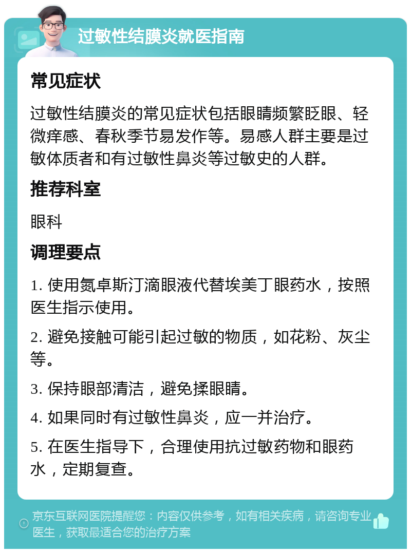 过敏性结膜炎就医指南 常见症状 过敏性结膜炎的常见症状包括眼睛频繁眨眼、轻微痒感、春秋季节易发作等。易感人群主要是过敏体质者和有过敏性鼻炎等过敏史的人群。 推荐科室 眼科 调理要点 1. 使用氮卓斯汀滴眼液代替埃美丁眼药水，按照医生指示使用。 2. 避免接触可能引起过敏的物质，如花粉、灰尘等。 3. 保持眼部清洁，避免揉眼睛。 4. 如果同时有过敏性鼻炎，应一并治疗。 5. 在医生指导下，合理使用抗过敏药物和眼药水，定期复查。