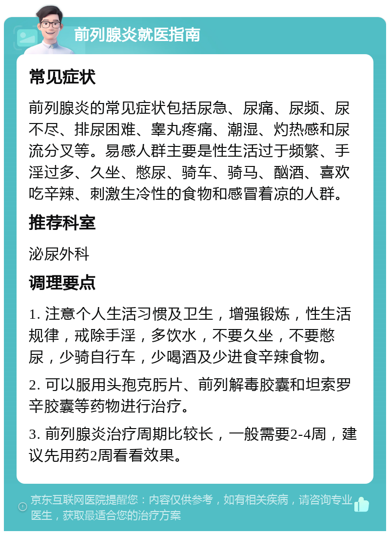 前列腺炎就医指南 常见症状 前列腺炎的常见症状包括尿急、尿痛、尿频、尿不尽、排尿困难、睾丸疼痛、潮湿、灼热感和尿流分叉等。易感人群主要是性生活过于频繁、手淫过多、久坐、憋尿、骑车、骑马、酗酒、喜欢吃辛辣、刺激生冷性的食物和感冒着凉的人群。 推荐科室 泌尿外科 调理要点 1. 注意个人生活习惯及卫生，增强锻炼，性生活规律，戒除手淫，多饮水，不要久坐，不要憋尿，少骑自行车，少喝酒及少进食辛辣食物。 2. 可以服用头孢克肟片、前列解毒胶囊和坦索罗辛胶囊等药物进行治疗。 3. 前列腺炎治疗周期比较长，一般需要2-4周，建议先用药2周看看效果。