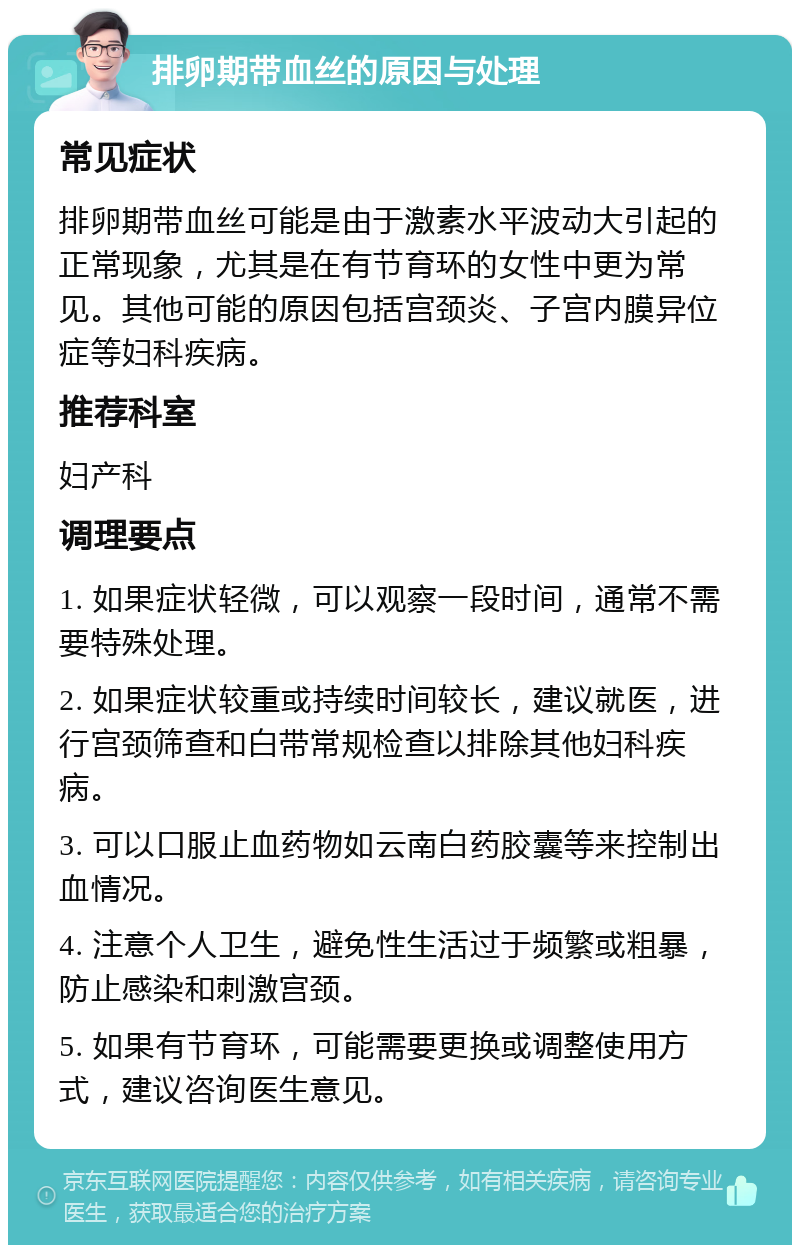 排卵期带血丝的原因与处理 常见症状 排卵期带血丝可能是由于激素水平波动大引起的正常现象，尤其是在有节育环的女性中更为常见。其他可能的原因包括宫颈炎、子宫内膜异位症等妇科疾病。 推荐科室 妇产科 调理要点 1. 如果症状轻微，可以观察一段时间，通常不需要特殊处理。 2. 如果症状较重或持续时间较长，建议就医，进行宫颈筛查和白带常规检查以排除其他妇科疾病。 3. 可以口服止血药物如云南白药胶囊等来控制出血情况。 4. 注意个人卫生，避免性生活过于频繁或粗暴，防止感染和刺激宫颈。 5. 如果有节育环，可能需要更换或调整使用方式，建议咨询医生意见。