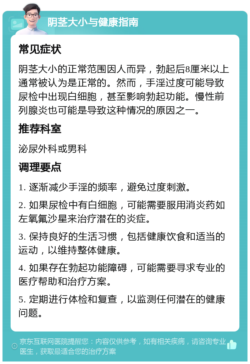 阴茎大小与健康指南 常见症状 阴茎大小的正常范围因人而异，勃起后8厘米以上通常被认为是正常的。然而，手淫过度可能导致尿检中出现白细胞，甚至影响勃起功能。慢性前列腺炎也可能是导致这种情况的原因之一。 推荐科室 泌尿外科或男科 调理要点 1. 逐渐减少手淫的频率，避免过度刺激。 2. 如果尿检中有白细胞，可能需要服用消炎药如左氧氟沙星来治疗潜在的炎症。 3. 保持良好的生活习惯，包括健康饮食和适当的运动，以维持整体健康。 4. 如果存在勃起功能障碍，可能需要寻求专业的医疗帮助和治疗方案。 5. 定期进行体检和复查，以监测任何潜在的健康问题。