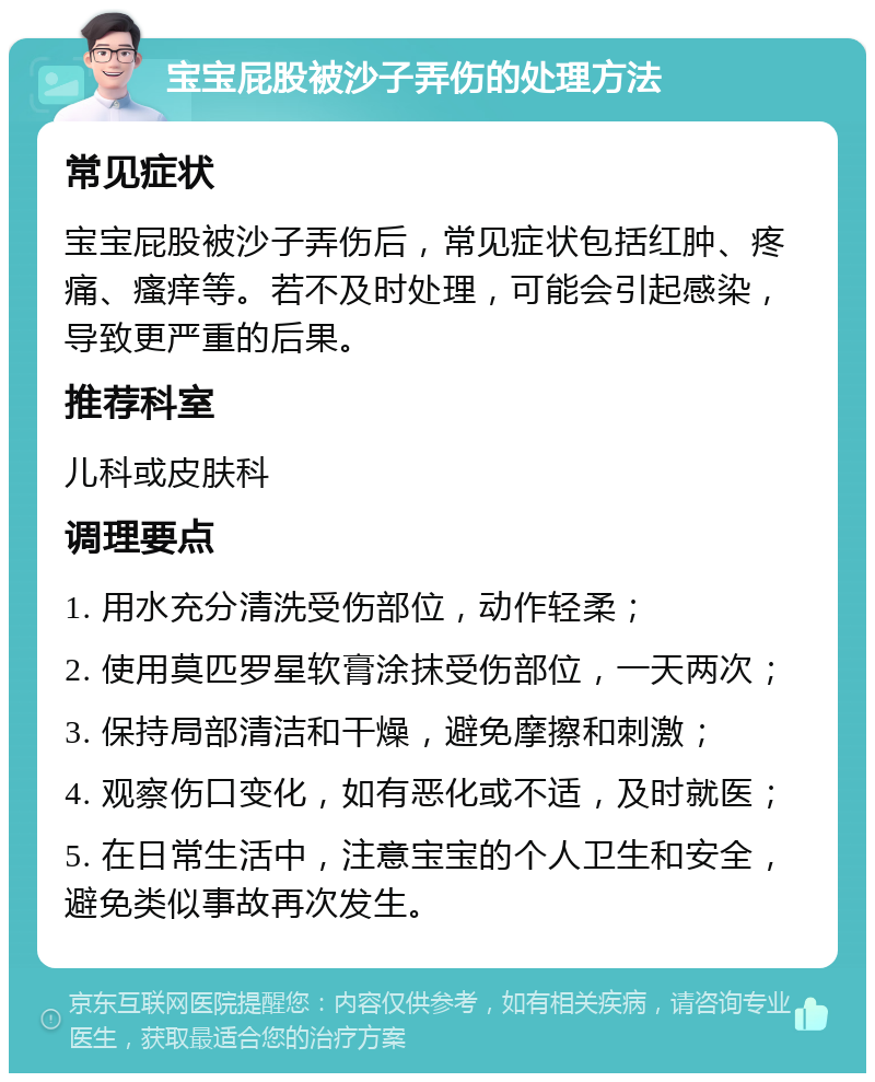 宝宝屁股被沙子弄伤的处理方法 常见症状 宝宝屁股被沙子弄伤后，常见症状包括红肿、疼痛、瘙痒等。若不及时处理，可能会引起感染，导致更严重的后果。 推荐科室 儿科或皮肤科 调理要点 1. 用水充分清洗受伤部位，动作轻柔； 2. 使用莫匹罗星软膏涂抹受伤部位，一天两次； 3. 保持局部清洁和干燥，避免摩擦和刺激； 4. 观察伤口变化，如有恶化或不适，及时就医； 5. 在日常生活中，注意宝宝的个人卫生和安全，避免类似事故再次发生。