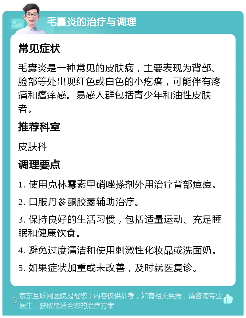 毛囊炎的治疗与调理 常见症状 毛囊炎是一种常见的皮肤病，主要表现为背部、脸部等处出现红色或白色的小疙瘩，可能伴有疼痛和瘙痒感。易感人群包括青少年和油性皮肤者。 推荐科室 皮肤科 调理要点 1. 使用克林霉素甲硝唑搽剂外用治疗背部痘痘。 2. 口服丹参酮胶囊辅助治疗。 3. 保持良好的生活习惯，包括适量运动、充足睡眠和健康饮食。 4. 避免过度清洁和使用刺激性化妆品或洗面奶。 5. 如果症状加重或未改善，及时就医复诊。