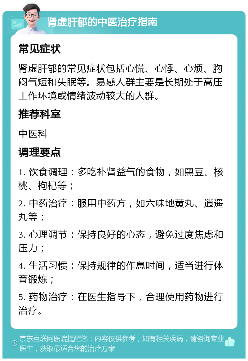 肾虚肝郁的中医治疗指南 常见症状 肾虚肝郁的常见症状包括心慌、心悸、心烦、胸闷气短和失眠等。易感人群主要是长期处于高压工作环境或情绪波动较大的人群。 推荐科室 中医科 调理要点 1. 饮食调理：多吃补肾益气的食物，如黑豆、核桃、枸杞等； 2. 中药治疗：服用中药方，如六味地黄丸、逍遥丸等； 3. 心理调节：保持良好的心态，避免过度焦虑和压力； 4. 生活习惯：保持规律的作息时间，适当进行体育锻炼； 5. 药物治疗：在医生指导下，合理使用药物进行治疗。