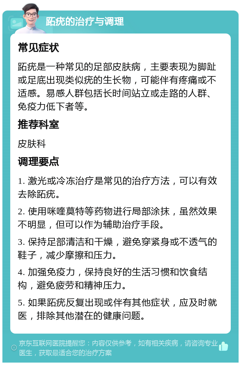 跖疣的治疗与调理 常见症状 跖疣是一种常见的足部皮肤病，主要表现为脚趾或足底出现类似疣的生长物，可能伴有疼痛或不适感。易感人群包括长时间站立或走路的人群、免疫力低下者等。 推荐科室 皮肤科 调理要点 1. 激光或冷冻治疗是常见的治疗方法，可以有效去除跖疣。 2. 使用咪喹莫特等药物进行局部涂抹，虽然效果不明显，但可以作为辅助治疗手段。 3. 保持足部清洁和干燥，避免穿紧身或不透气的鞋子，减少摩擦和压力。 4. 加强免疫力，保持良好的生活习惯和饮食结构，避免疲劳和精神压力。 5. 如果跖疣反复出现或伴有其他症状，应及时就医，排除其他潜在的健康问题。