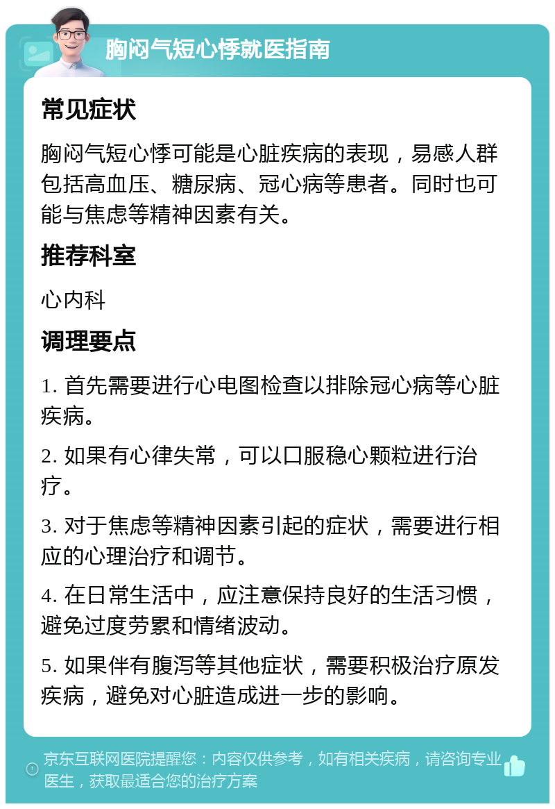 胸闷气短心悸就医指南 常见症状 胸闷气短心悸可能是心脏疾病的表现，易感人群包括高血压、糖尿病、冠心病等患者。同时也可能与焦虑等精神因素有关。 推荐科室 心内科 调理要点 1. 首先需要进行心电图检查以排除冠心病等心脏疾病。 2. 如果有心律失常，可以口服稳心颗粒进行治疗。 3. 对于焦虑等精神因素引起的症状，需要进行相应的心理治疗和调节。 4. 在日常生活中，应注意保持良好的生活习惯，避免过度劳累和情绪波动。 5. 如果伴有腹泻等其他症状，需要积极治疗原发疾病，避免对心脏造成进一步的影响。