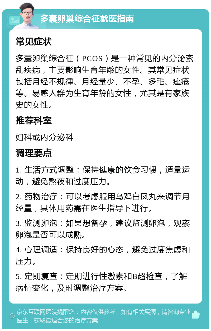 多囊卵巢综合征就医指南 常见症状 多囊卵巢综合征（PCOS）是一种常见的内分泌紊乱疾病，主要影响生育年龄的女性。其常见症状包括月经不规律、月经量少、不孕、多毛、痤疮等。易感人群为生育年龄的女性，尤其是有家族史的女性。 推荐科室 妇科或内分泌科 调理要点 1. 生活方式调整：保持健康的饮食习惯，适量运动，避免熬夜和过度压力。 2. 药物治疗：可以考虑服用乌鸡白凤丸来调节月经量，具体用药需在医生指导下进行。 3. 监测卵泡：如果想备孕，建议监测卵泡，观察卵泡是否可以成熟。 4. 心理调适：保持良好的心态，避免过度焦虑和压力。 5. 定期复查：定期进行性激素和B超检查，了解病情变化，及时调整治疗方案。