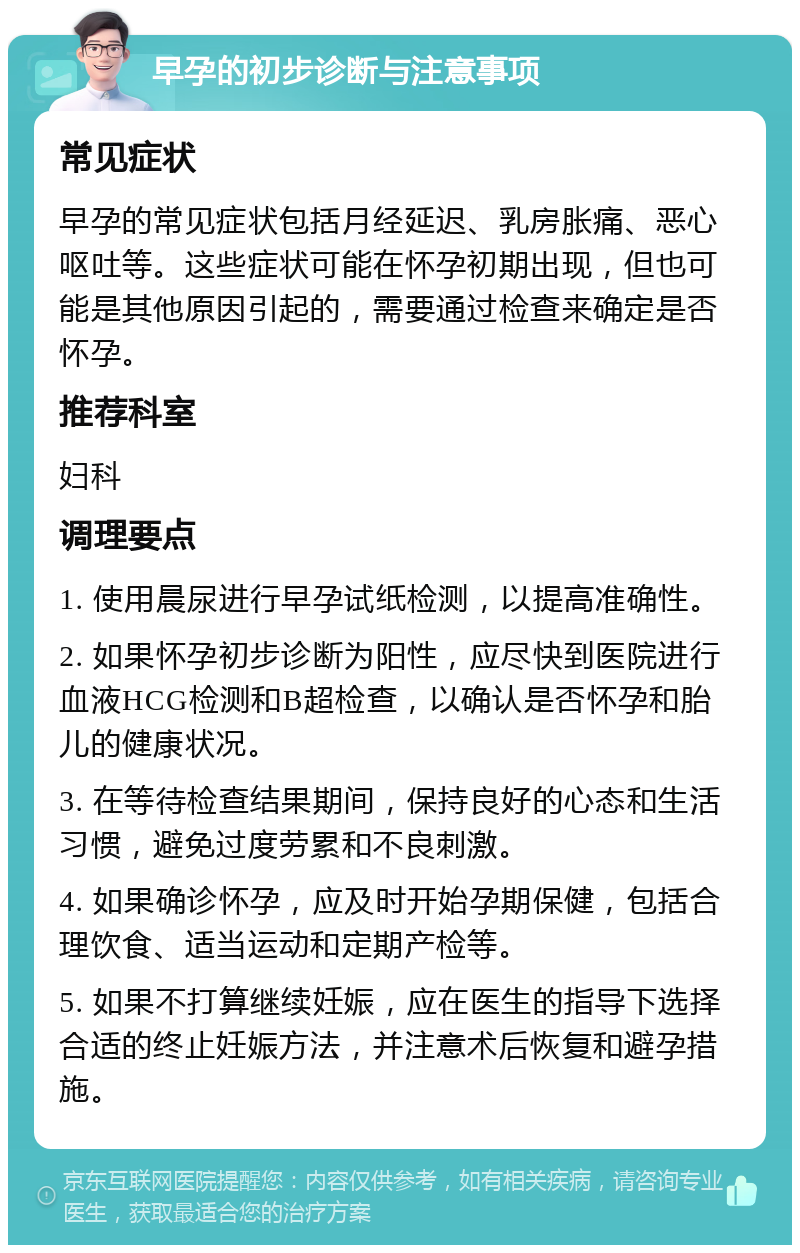 早孕的初步诊断与注意事项 常见症状 早孕的常见症状包括月经延迟、乳房胀痛、恶心呕吐等。这些症状可能在怀孕初期出现，但也可能是其他原因引起的，需要通过检查来确定是否怀孕。 推荐科室 妇科 调理要点 1. 使用晨尿进行早孕试纸检测，以提高准确性。 2. 如果怀孕初步诊断为阳性，应尽快到医院进行血液HCG检测和B超检查，以确认是否怀孕和胎儿的健康状况。 3. 在等待检查结果期间，保持良好的心态和生活习惯，避免过度劳累和不良刺激。 4. 如果确诊怀孕，应及时开始孕期保健，包括合理饮食、适当运动和定期产检等。 5. 如果不打算继续妊娠，应在医生的指导下选择合适的终止妊娠方法，并注意术后恢复和避孕措施。