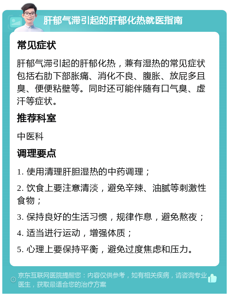 肝郁气滞引起的肝郁化热就医指南 常见症状 肝郁气滞引起的肝郁化热，兼有湿热的常见症状包括右肋下部胀痛、消化不良、腹胀、放屁多且臭、便便粘壁等。同时还可能伴随有口气臭、虚汗等症状。 推荐科室 中医科 调理要点 1. 使用清理肝胆湿热的中药调理； 2. 饮食上要注意清淡，避免辛辣、油腻等刺激性食物； 3. 保持良好的生活习惯，规律作息，避免熬夜； 4. 适当进行运动，增强体质； 5. 心理上要保持平衡，避免过度焦虑和压力。