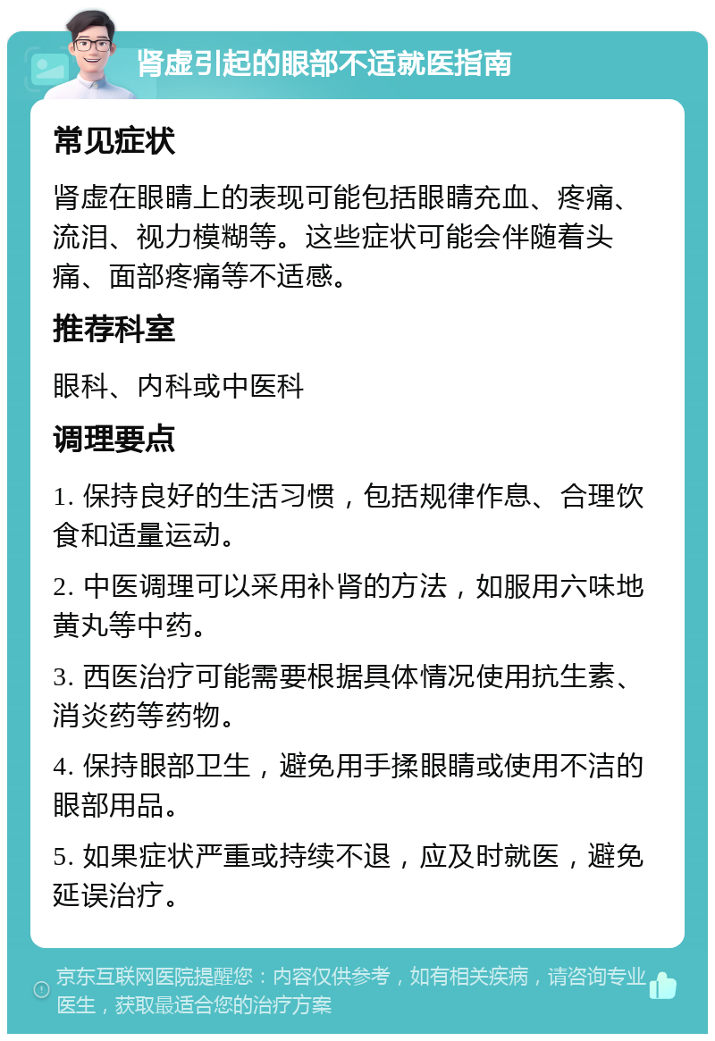 肾虚引起的眼部不适就医指南 常见症状 肾虚在眼睛上的表现可能包括眼睛充血、疼痛、流泪、视力模糊等。这些症状可能会伴随着头痛、面部疼痛等不适感。 推荐科室 眼科、内科或中医科 调理要点 1. 保持良好的生活习惯，包括规律作息、合理饮食和适量运动。 2. 中医调理可以采用补肾的方法，如服用六味地黄丸等中药。 3. 西医治疗可能需要根据具体情况使用抗生素、消炎药等药物。 4. 保持眼部卫生，避免用手揉眼睛或使用不洁的眼部用品。 5. 如果症状严重或持续不退，应及时就医，避免延误治疗。