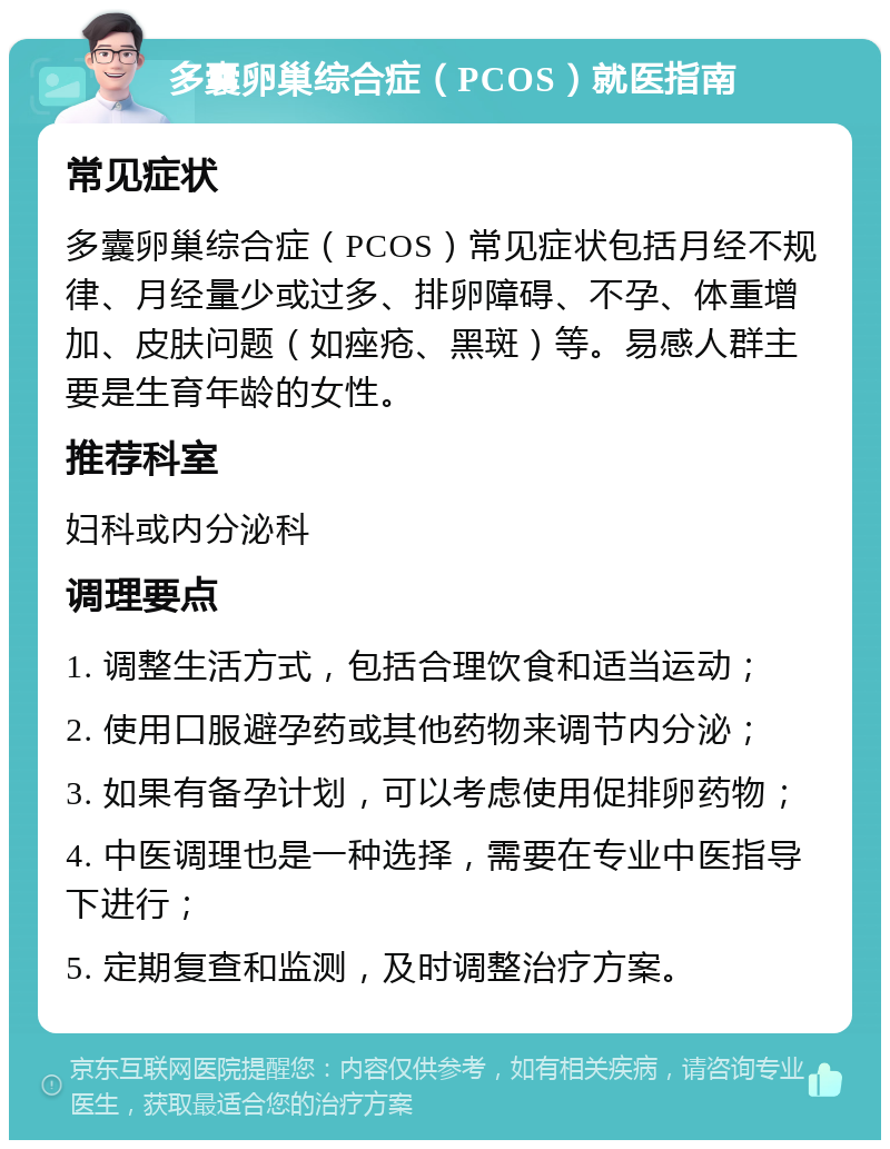 多囊卵巢综合症（PCOS）就医指南 常见症状 多囊卵巢综合症（PCOS）常见症状包括月经不规律、月经量少或过多、排卵障碍、不孕、体重增加、皮肤问题（如痤疮、黑斑）等。易感人群主要是生育年龄的女性。 推荐科室 妇科或内分泌科 调理要点 1. 调整生活方式，包括合理饮食和适当运动； 2. 使用口服避孕药或其他药物来调节内分泌； 3. 如果有备孕计划，可以考虑使用促排卵药物； 4. 中医调理也是一种选择，需要在专业中医指导下进行； 5. 定期复查和监测，及时调整治疗方案。