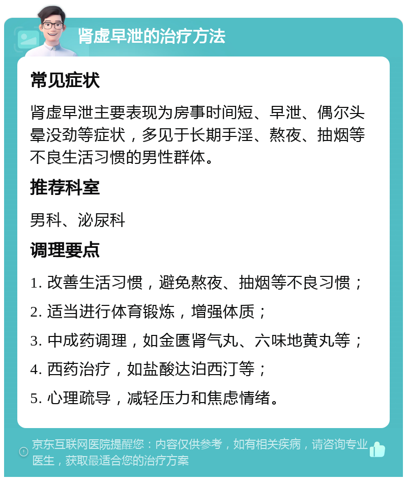 肾虚早泄的治疗方法 常见症状 肾虚早泄主要表现为房事时间短、早泄、偶尔头晕没劲等症状，多见于长期手淫、熬夜、抽烟等不良生活习惯的男性群体。 推荐科室 男科、泌尿科 调理要点 1. 改善生活习惯，避免熬夜、抽烟等不良习惯； 2. 适当进行体育锻炼，增强体质； 3. 中成药调理，如金匮肾气丸、六味地黄丸等； 4. 西药治疗，如盐酸达泊西汀等； 5. 心理疏导，减轻压力和焦虑情绪。