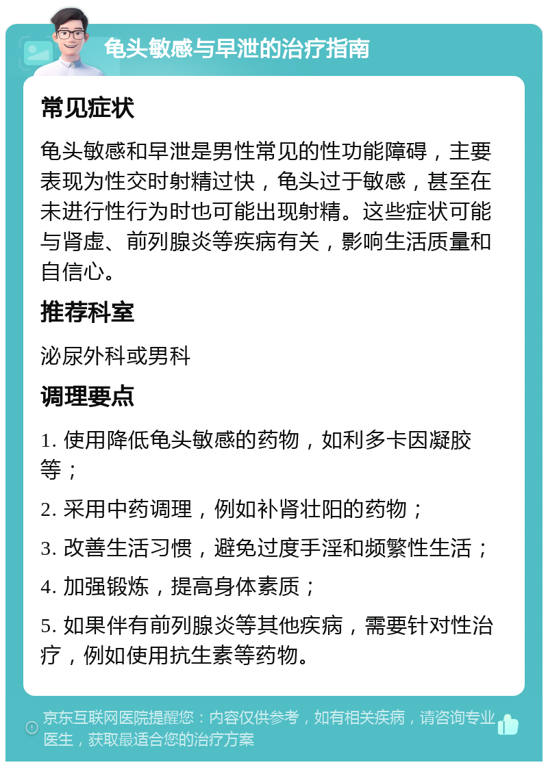 龟头敏感与早泄的治疗指南 常见症状 龟头敏感和早泄是男性常见的性功能障碍，主要表现为性交时射精过快，龟头过于敏感，甚至在未进行性行为时也可能出现射精。这些症状可能与肾虚、前列腺炎等疾病有关，影响生活质量和自信心。 推荐科室 泌尿外科或男科 调理要点 1. 使用降低龟头敏感的药物，如利多卡因凝胶等； 2. 采用中药调理，例如补肾壮阳的药物； 3. 改善生活习惯，避免过度手淫和频繁性生活； 4. 加强锻炼，提高身体素质； 5. 如果伴有前列腺炎等其他疾病，需要针对性治疗，例如使用抗生素等药物。