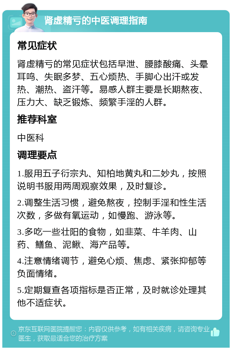 肾虚精亏的中医调理指南 常见症状 肾虚精亏的常见症状包括早泄、腰膝酸痛、头晕耳鸣、失眠多梦、五心烦热、手脚心出汗或发热、潮热、盗汗等。易感人群主要是长期熬夜、压力大、缺乏锻炼、频繁手淫的人群。 推荐科室 中医科 调理要点 1.服用五子衍宗丸、知柏地黄丸和二妙丸，按照说明书服用两周观察效果，及时复诊。 2.调整生活习惯，避免熬夜，控制手淫和性生活次数，多做有氧运动，如慢跑、游泳等。 3.多吃一些壮阳的食物，如韭菜、牛羊肉、山药、鳝鱼、泥鳅、海产品等。 4.注意情绪调节，避免心烦、焦虑、紧张抑郁等负面情绪。 5.定期复查各项指标是否正常，及时就诊处理其他不适症状。