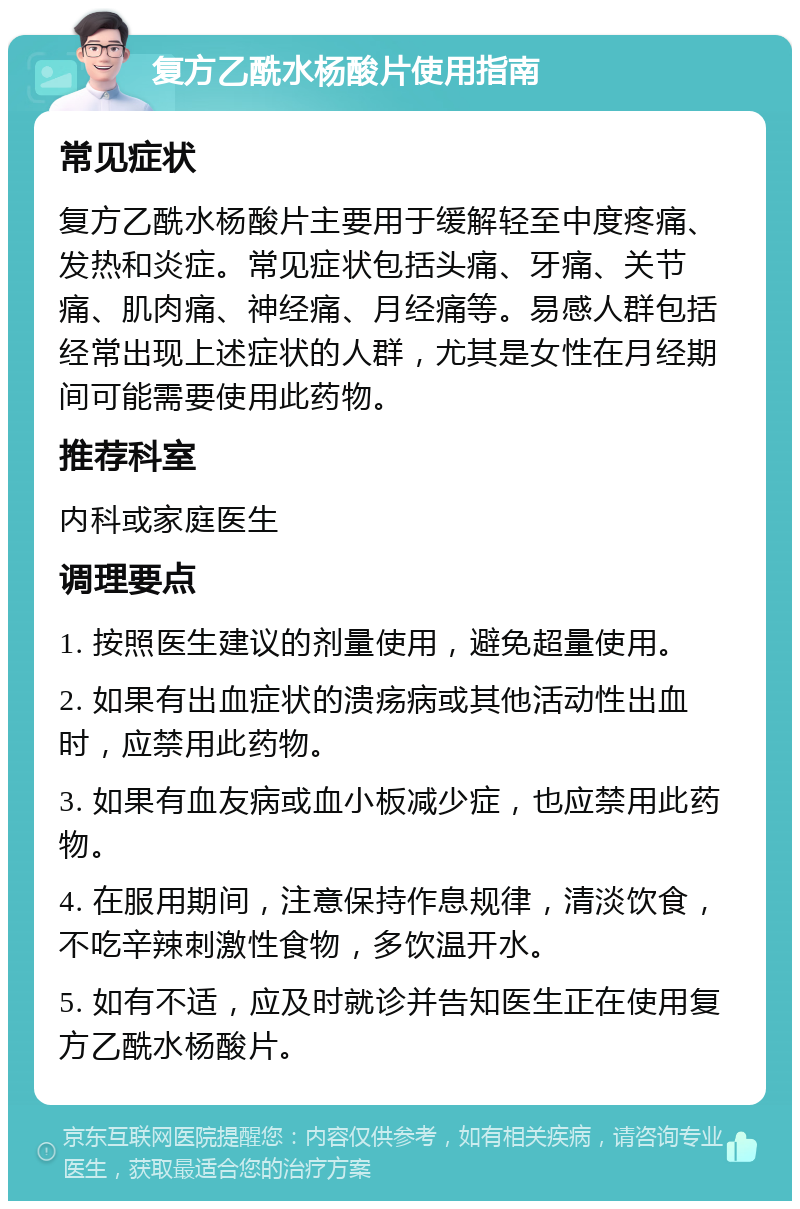 复方乙酰水杨酸片使用指南 常见症状 复方乙酰水杨酸片主要用于缓解轻至中度疼痛、发热和炎症。常见症状包括头痛、牙痛、关节痛、肌肉痛、神经痛、月经痛等。易感人群包括经常出现上述症状的人群，尤其是女性在月经期间可能需要使用此药物。 推荐科室 内科或家庭医生 调理要点 1. 按照医生建议的剂量使用，避免超量使用。 2. 如果有出血症状的溃疡病或其他活动性出血时，应禁用此药物。 3. 如果有血友病或血小板减少症，也应禁用此药物。 4. 在服用期间，注意保持作息规律，清淡饮食，不吃辛辣刺激性食物，多饮温开水。 5. 如有不适，应及时就诊并告知医生正在使用复方乙酰水杨酸片。