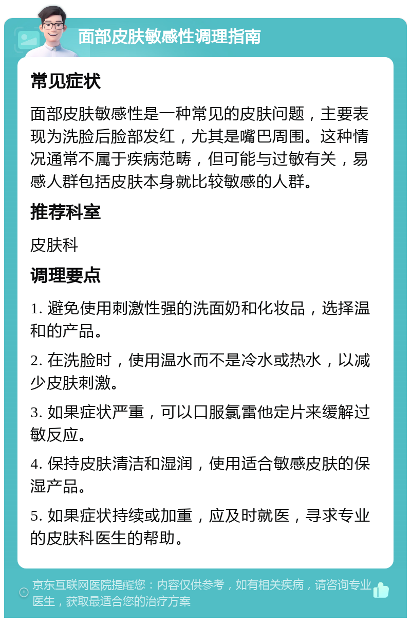 面部皮肤敏感性调理指南 常见症状 面部皮肤敏感性是一种常见的皮肤问题，主要表现为洗脸后脸部发红，尤其是嘴巴周围。这种情况通常不属于疾病范畴，但可能与过敏有关，易感人群包括皮肤本身就比较敏感的人群。 推荐科室 皮肤科 调理要点 1. 避免使用刺激性强的洗面奶和化妆品，选择温和的产品。 2. 在洗脸时，使用温水而不是冷水或热水，以减少皮肤刺激。 3. 如果症状严重，可以口服氯雷他定片来缓解过敏反应。 4. 保持皮肤清洁和湿润，使用适合敏感皮肤的保湿产品。 5. 如果症状持续或加重，应及时就医，寻求专业的皮肤科医生的帮助。