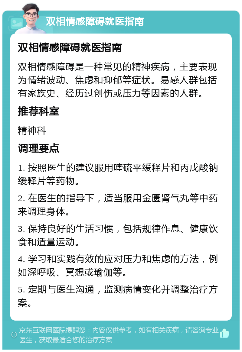 双相情感障碍就医指南 双相情感障碍就医指南 双相情感障碍是一种常见的精神疾病，主要表现为情绪波动、焦虑和抑郁等症状。易感人群包括有家族史、经历过创伤或压力等因素的人群。 推荐科室 精神科 调理要点 1. 按照医生的建议服用喹硫平缓释片和丙戊酸钠缓释片等药物。 2. 在医生的指导下，适当服用金匮肾气丸等中药来调理身体。 3. 保持良好的生活习惯，包括规律作息、健康饮食和适量运动。 4. 学习和实践有效的应对压力和焦虑的方法，例如深呼吸、冥想或瑜伽等。 5. 定期与医生沟通，监测病情变化并调整治疗方案。