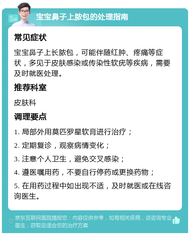 宝宝鼻子上脓包的处理指南 常见症状 宝宝鼻子上长脓包，可能伴随红肿、疼痛等症状，多见于皮肤感染或传染性软疣等疾病，需要及时就医处理。 推荐科室 皮肤科 调理要点 1. 局部外用莫匹罗星软膏进行治疗； 2. 定期复诊，观察病情变化； 3. 注意个人卫生，避免交叉感染； 4. 遵医嘱用药，不要自行停药或更换药物； 5. 在用药过程中如出现不适，及时就医或在线咨询医生。