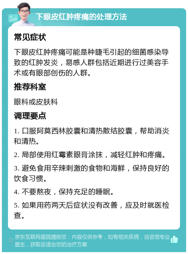 下眼皮红肿疼痛的处理方法 常见症状 下眼皮红肿疼痛可能是种睫毛引起的细菌感染导致的红肿发炎，易感人群包括近期进行过美容手术或有眼部创伤的人群。 推荐科室 眼科或皮肤科 调理要点 1. 口服阿莫西林胶囊和清热散结胶囊，帮助消炎和清热。 2. 局部使用红霉素眼膏涂抹，减轻红肿和疼痛。 3. 避免食用辛辣刺激的食物和海鲜，保持良好的饮食习惯。 4. 不要熬夜，保持充足的睡眠。 5. 如果用药两天后症状没有改善，应及时就医检查。