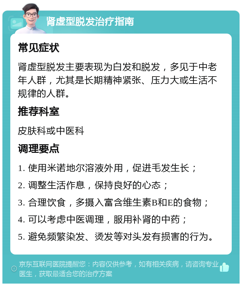 肾虚型脱发治疗指南 常见症状 肾虚型脱发主要表现为白发和脱发，多见于中老年人群，尤其是长期精神紧张、压力大或生活不规律的人群。 推荐科室 皮肤科或中医科 调理要点 1. 使用米诺地尔溶液外用，促进毛发生长； 2. 调整生活作息，保持良好的心态； 3. 合理饮食，多摄入富含维生素B和E的食物； 4. 可以考虑中医调理，服用补肾的中药； 5. 避免频繁染发、烫发等对头发有损害的行为。